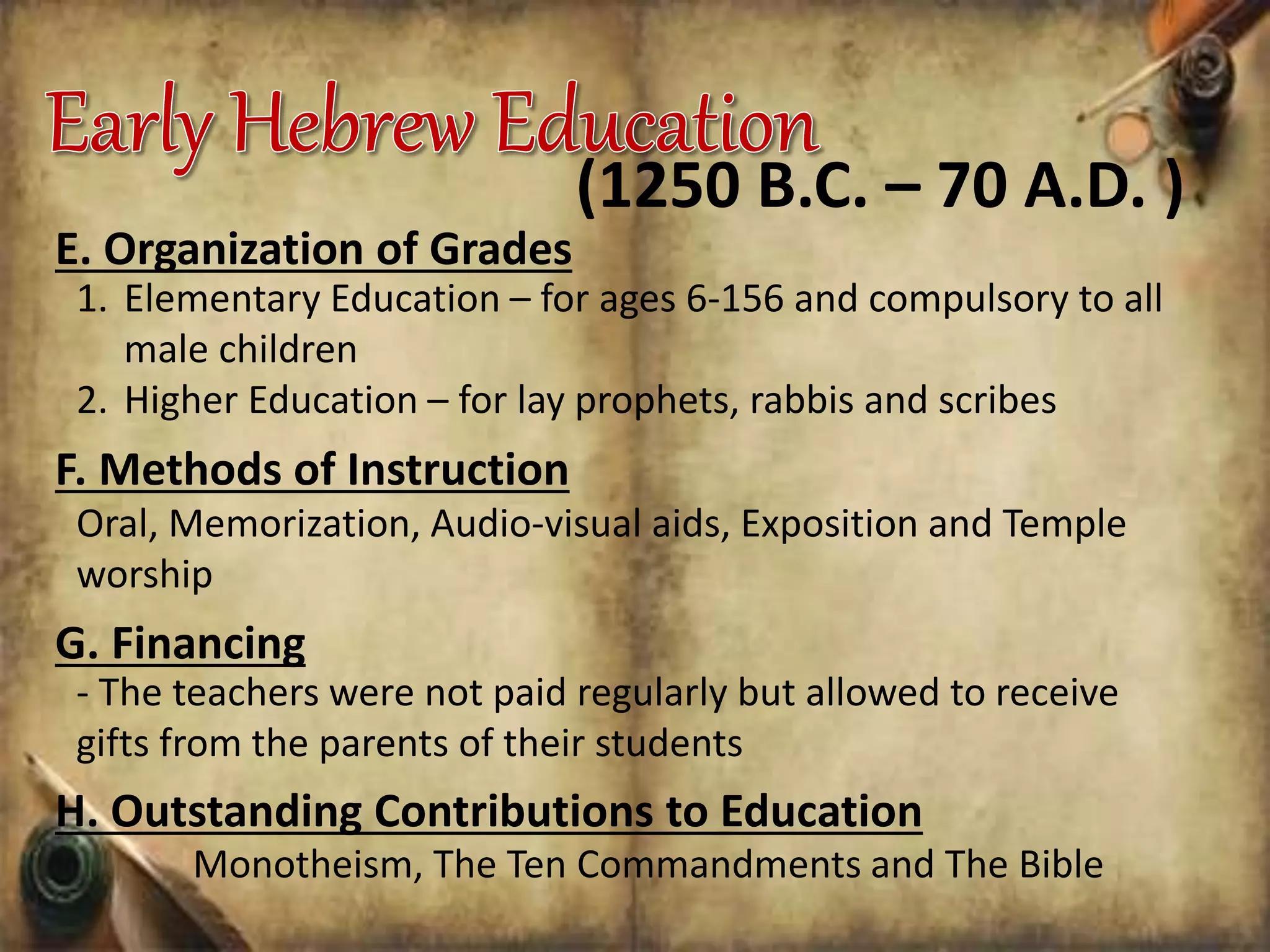 E. Organization of Grades
1. Elementary Education – for ages 6-156 and compulsory to all
male children
2. Higher Education – for lay prophets, rabbis and scribes
(1250 B.C. – 70 A.D. )
F. Methods of Instruction
Oral, Memorization, Audio-visual aids, Exposition and Temple
worship
G. Financing
- The teachers were not paid regularly but allowed to receive
gifts from the parents of their students
H. Outstanding Contributions to Education
Monotheism, The Ten Commandments and The Bible
 