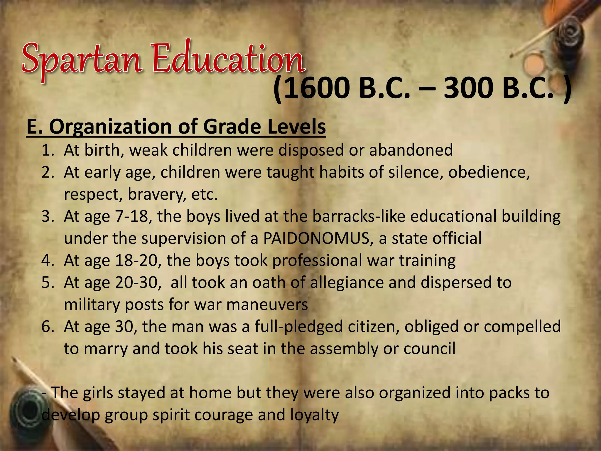 E. Organization of Grade Levels
1. At birth, weak children were disposed or abandoned
2. At early age, children were taught habits of silence, obedience,
respect, bravery, etc.
3. At age 7-18, the boys lived at the barracks-like educational building
under the supervision of a PAIDONOMUS, a state official
4. At age 18-20, the boys took professional war training
5. At age 20-30, all took an oath of allegiance and dispersed to
military posts for war maneuvers
6. At age 30, the man was a full-pledged citizen, obliged or compelled
to marry and took his seat in the assembly or council
- The girls stayed at home but they were also organized into packs to
develop group spirit courage and loyalty
(1600 B.C. – 300 B.C. )
 