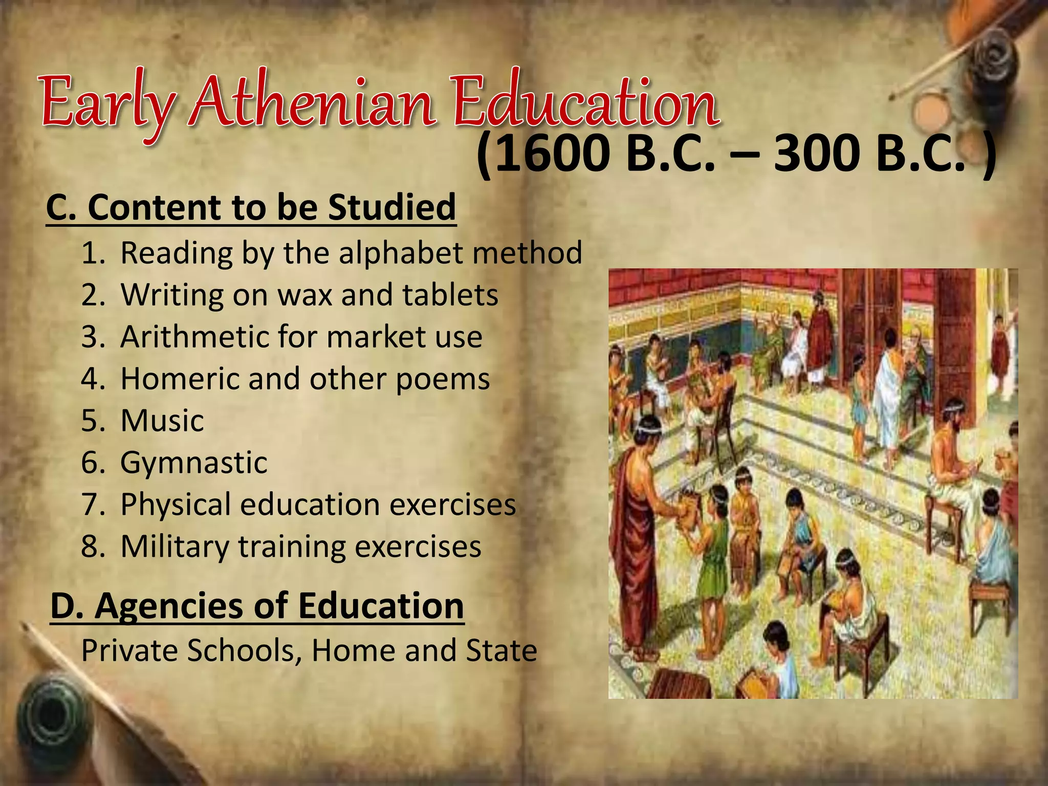 C. Content to be Studied
1. Reading by the alphabet method
2. Writing on wax and tablets
3. Arithmetic for market use
4. Homeric and other poems
5. Music
6. Gymnastic
7. Physical education exercises
8. Military training exercises
(1600 B.C. – 300 B.C. )
D. Agencies of Education
Private Schools, Home and State
 