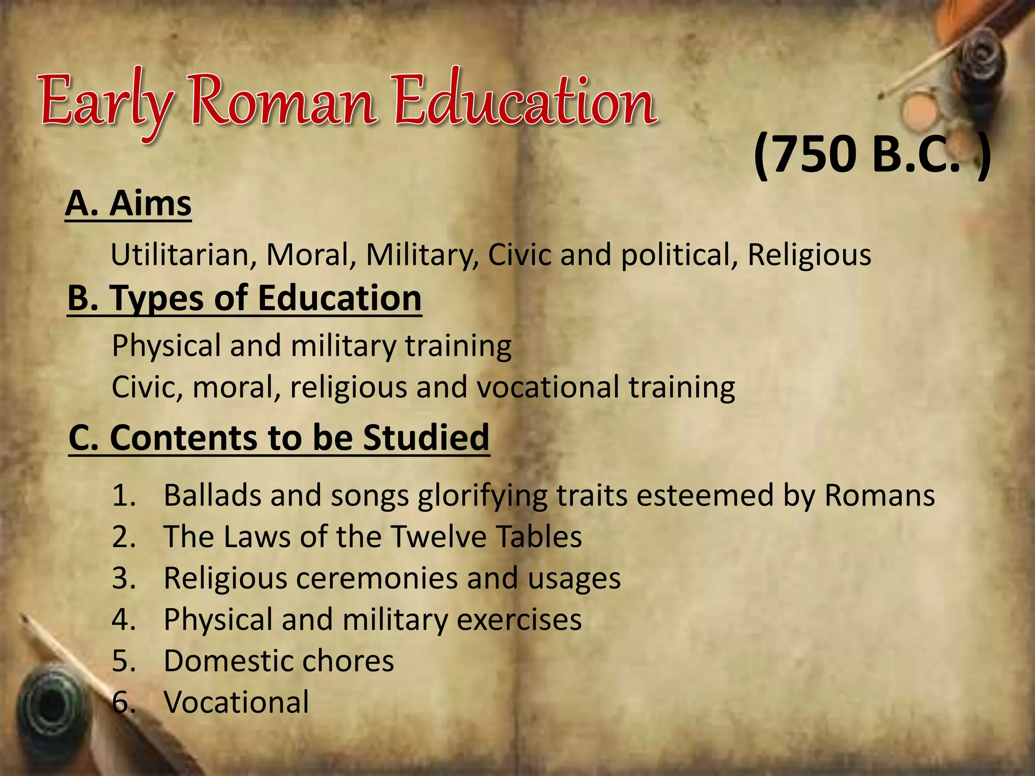 A. Aims
Utilitarian, Moral, Military, Civic and political, Religious
B. Types of Education
(750 B.C. )
Physical and military training
Civic, moral, religious and vocational training
C. Contents to be Studied
1. Ballads and songs glorifying traits esteemed by Romans
2. The Laws of the Twelve Tables
3. Religious ceremonies and usages
4. Physical and military exercises
5. Domestic chores
6. Vocational
 