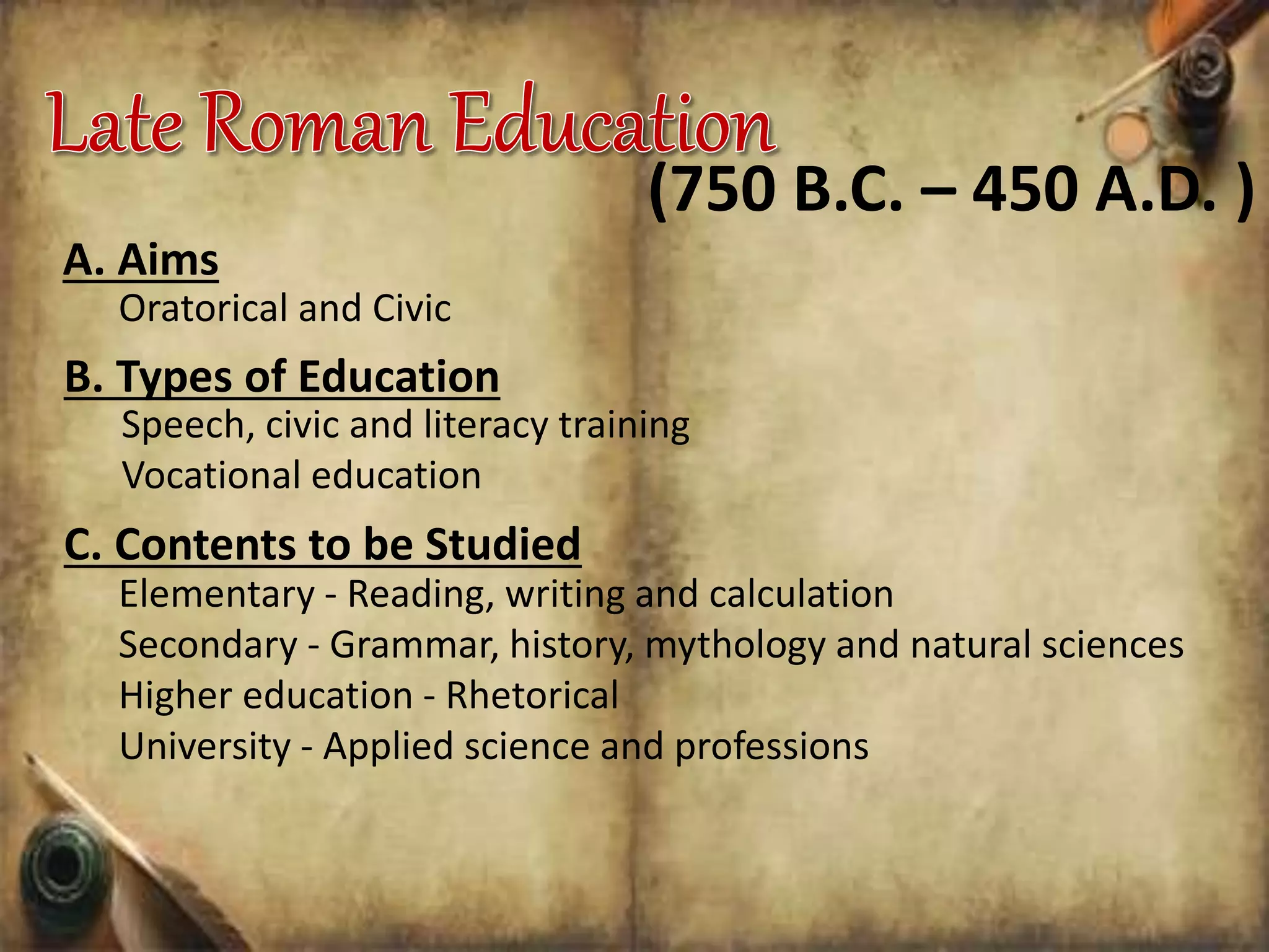 A. Aims
(750 B.C. – 450 A.D. )
Oratorical and Civic
B. Types of Education
Speech, civic and literacy training
Vocational education
C. Contents to be Studied
Elementary - Reading, writing and calculation
Secondary - Grammar, history, mythology and natural sciences
Higher education - Rhetorical
University - Applied science and professions
 