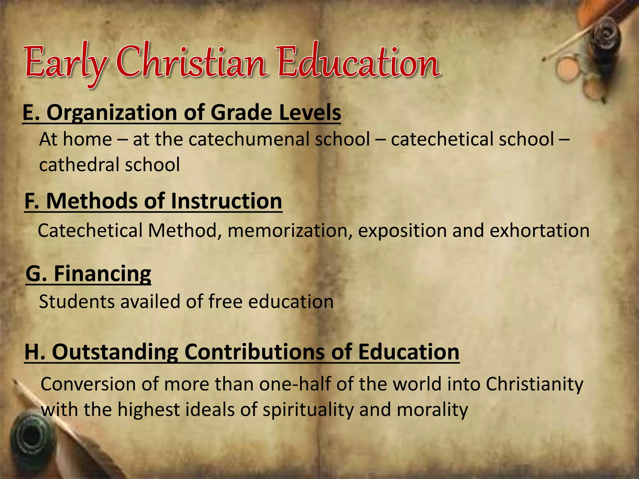 E. Organization of Grade Levels
At home – at the catechumenal school – catechetical school –
cathedral school
F. Methods of Instruction
Catechetical Method, memorization, exposition and exhortation
G. Financing
Students availed of free education
H. Outstanding Contributions of Education
Conversion of more than one-half of the world into Christianity
with the highest ideals of spirituality and morality
 