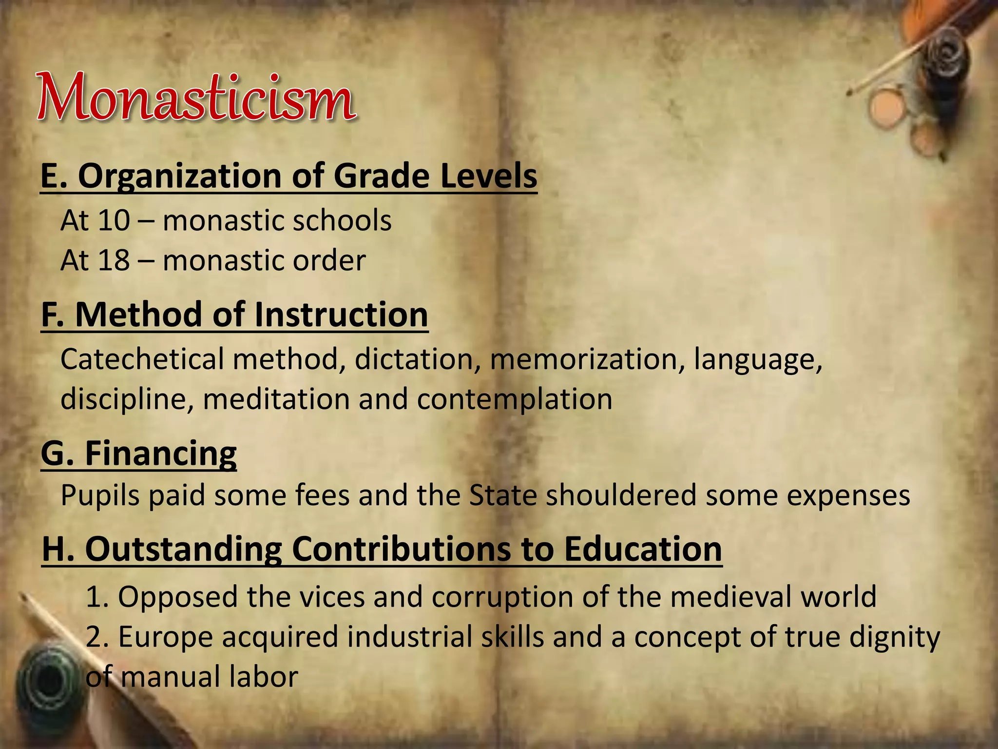 E. Organization of Grade Levels
At 10 – monastic schools
At 18 – monastic order
F. Method of Instruction
Catechetical method, dictation, memorization, language,
discipline, meditation and contemplation
G. Financing
Pupils paid some fees and the State shouldered some expenses
H. Outstanding Contributions to Education
1. Opposed the vices and corruption of the medieval world
2. Europe acquired industrial skills and a concept of true dignity
of manual labor
 