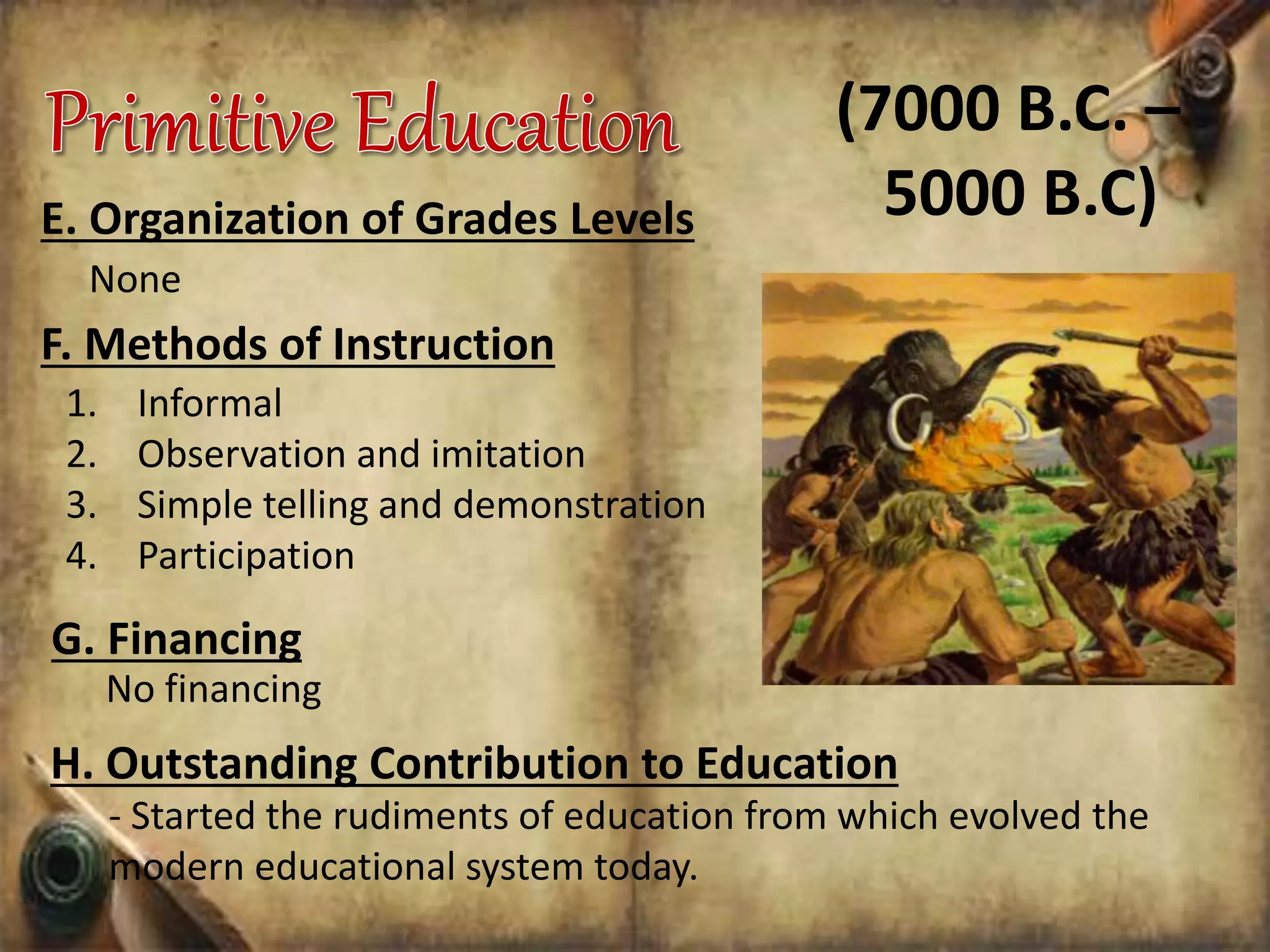 E. Organization of Grades Levels
None
1. Informal
2. Observation and imitation
3. Simple telling and demonstration
4. Participation
F. Methods of Instruction
(7000 B.C. –
5000 B.C)
G. Financing
No financing
H. Outstanding Contribution to Education
- Started the rudiments of education from which evolved the
modern educational system today.
 