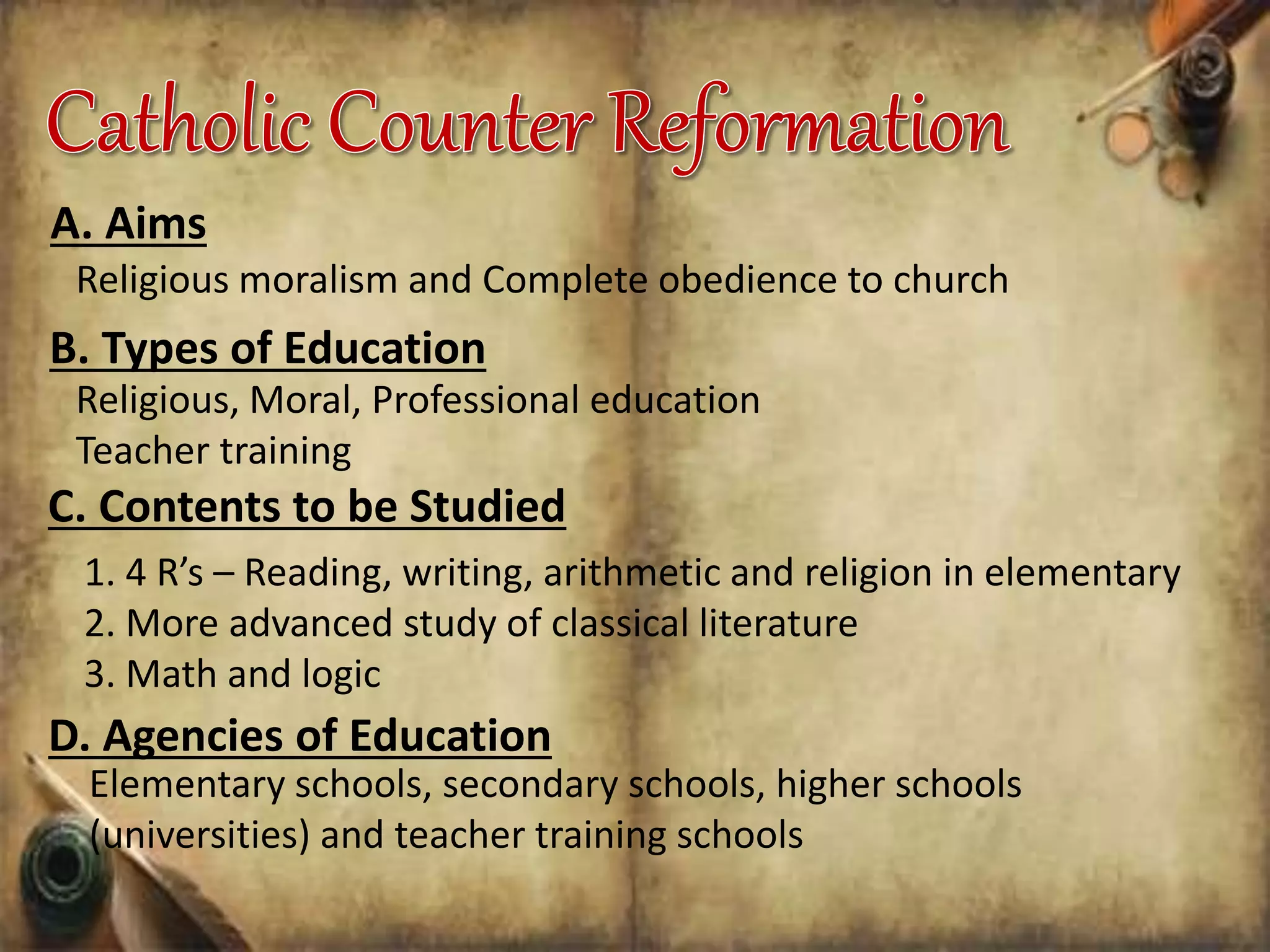 A. Aims
Religious moralism and Complete obedience to church
B. Types of Education
Religious, Moral, Professional education
Teacher training
C. Contents to be Studied
1. 4 R’s – Reading, writing, arithmetic and religion in elementary
2. More advanced study of classical literature
3. Math and logic
D. Agencies of Education
Elementary schools, secondary schools, higher schools
(universities) and teacher training schools
 