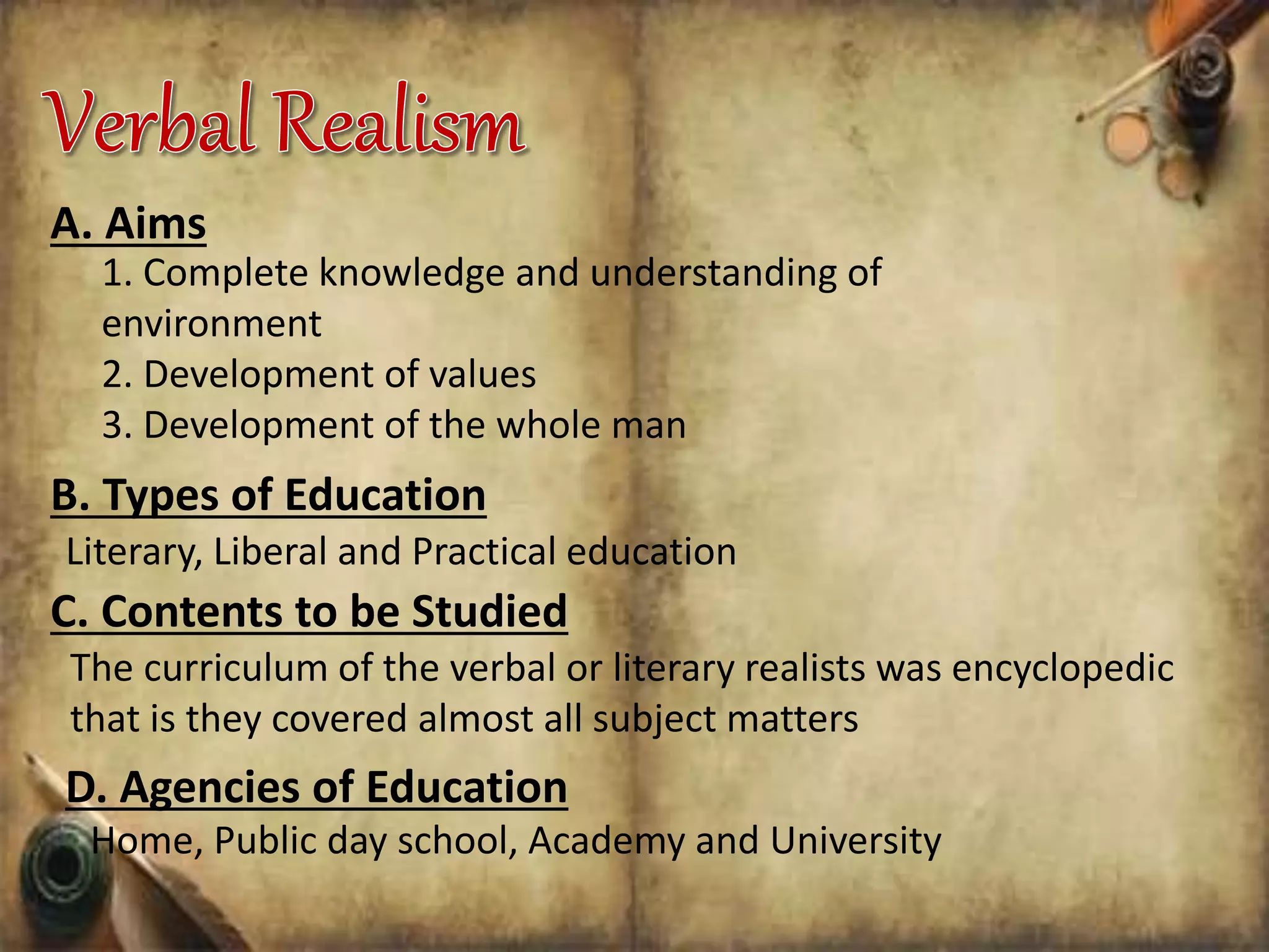 A. Aims
1. Complete knowledge and understanding of
environment
2. Development of values
3. Development of the whole man
B. Types of Education
Literary, Liberal and Practical education
C. Contents to be Studied
The curriculum of the verbal or literary realists was encyclopedic
that is they covered almost all subject matters
D. Agencies of Education
Home, Public day school, Academy and University
 