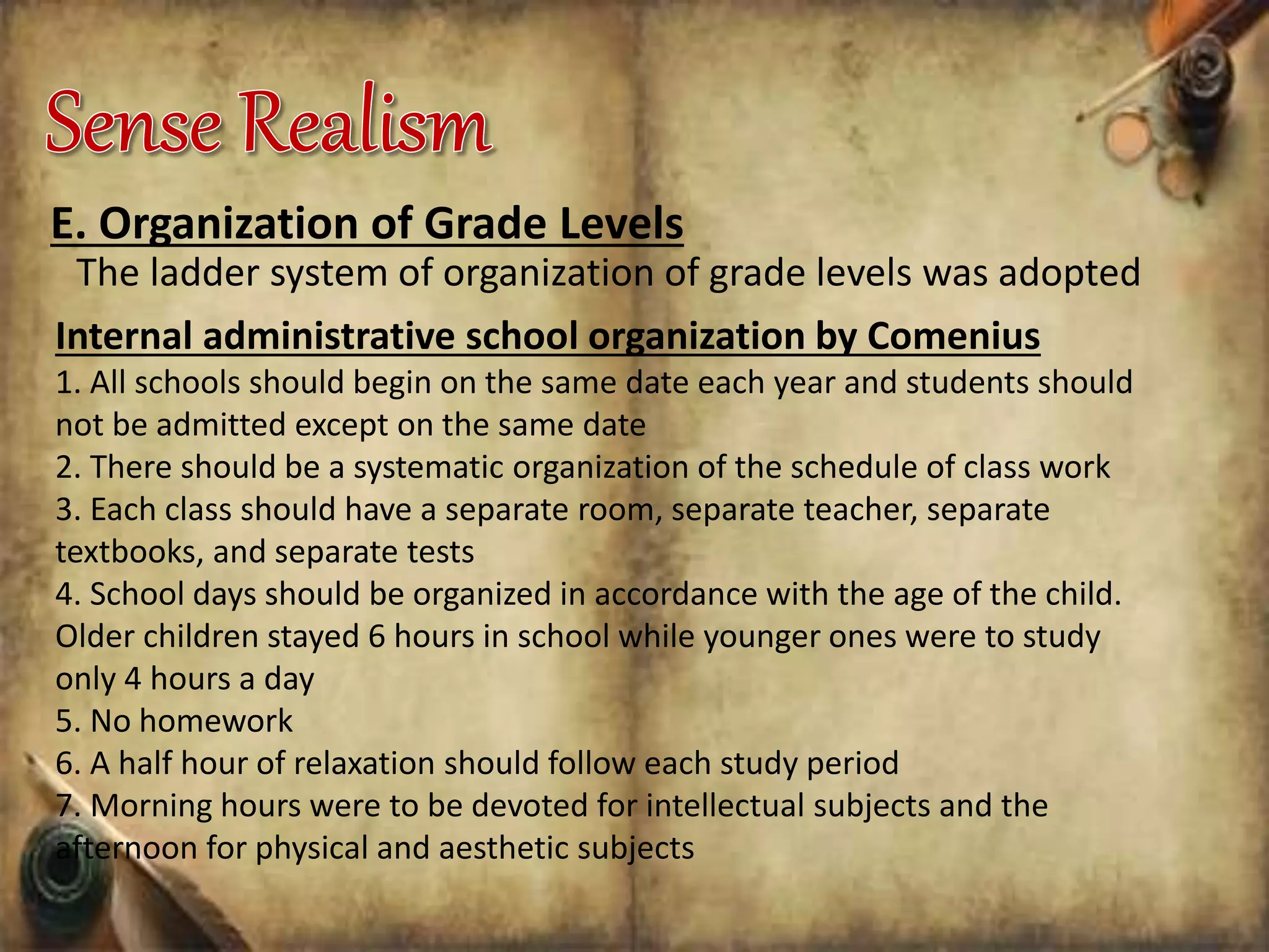 E. Organization of Grade Levels
The ladder system of organization of grade levels was adopted
Internal administrative school organization by Comenius
1. All schools should begin on the same date each year and students should
not be admitted except on the same date
2. There should be a systematic organization of the schedule of class work
3. Each class should have a separate room, separate teacher, separate
textbooks, and separate tests
4. School days should be organized in accordance with the age of the child.
Older children stayed 6 hours in school while younger ones were to study
only 4 hours a day
5. No homework
6. A half hour of relaxation should follow each study period
7. Morning hours were to be devoted for intellectual subjects and the
afternoon for physical and aesthetic subjects
 