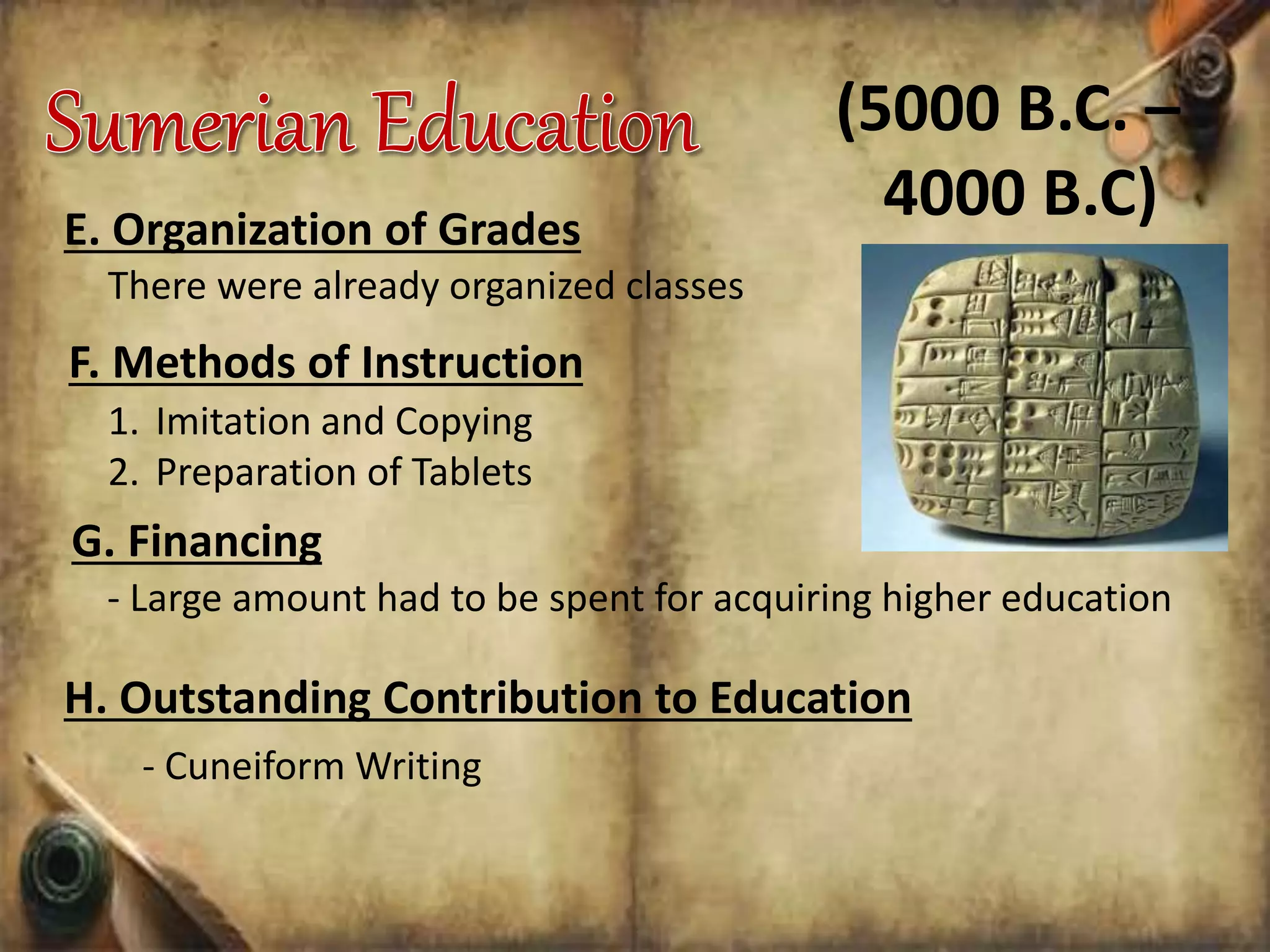 There were already organized classes
F. Methods of Instruction
1. Imitation and Copying
2. Preparation of Tablets
(5000 B.C. –
4000 B.C)
G. Financing
- Large amount had to be spent for acquiring higher education
H. Outstanding Contribution to Education
- Cuneiform Writing
E. Organization of Grades
 