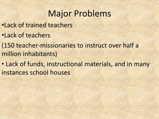 Major Problems
•Lack of trained teachers
•Lack of teachers
(150 teacher-missionaries to instruct over half a
million inhab...
