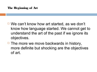 The Beginning of Art 
 We can’t know how art started, as we don’t 
know how language started. We cannot get to 
understand the art of the past if we ignore its 
objectives. 
 The more we move backwards in history, 
more definite but shocking are the objectives 
of art. 
 