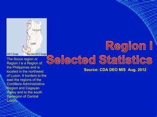 The Ilocos region or
Region I is a Region of
the Philippines and is
located in the northwest      Source: CDA DEO MIS Aug. 2012
of Luzon. It borders to the
east the regions of the
Cordillera Administrative
Region and Cagayan
Valley and to the south
the region of Central
Luzon. Wikipedia
 