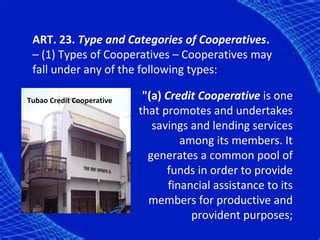ART. 23. Type and Categories of Cooperatives.
 – (1) Types of Cooperatives – Cooperatives may
 fall under any of the following types:

Tubao Credit Cooperative    "(a) Credit Cooperative is one
                           that promotes and undertakes
                              savings and lending services
                                     among its members. It
                             generates a common pool of
                                 funds in order to provide
                                  financial assistance to its
                             members for productive and
                                       provident purposes;
 