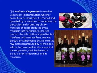 "(c) Producers Cooperative is one that
undertakes joint production whether
agricultural or industrial. It is formed and
operated by its members to undertake the
production and processing of raw
materials or goods produced by its
members into finished or processed
products for sale by the cooperative to its
members and non-members. Any end
product or its derivative arising from the
raw materials produced by its members,
sold in the name and for the account of
the cooperative, shall be deemed a
product of the cooperative and its
members;
 