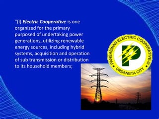 "(l) Electric Cooperative is one
organized for the primary
purposed of undertaking power
generations, utilizing renewable
energy sources, including hybrid
systems, acquisition and operation
of sub transmission or distribution
to its household members;
 