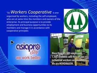 Workers Cooperative
"(t)                                            is one
organized by workers, including the self-employed,
who are at same time the members and owners of the
enterprise. Its principal purpose is to provide
employment and business opportunities to its
members and manage it in accordance with
cooperative principles
 