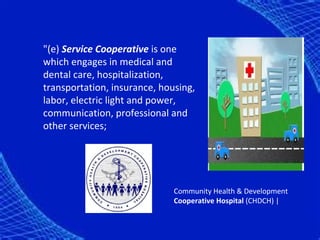 "(e) Service Cooperative is one
which engages in medical and
dental care, hospitalization,
transportation, insurance, housing,
labor, electric light and power,
communication, professional and
other services;




                              Community Health & Development
                              Cooperative Hospital (CHDCH) |
 