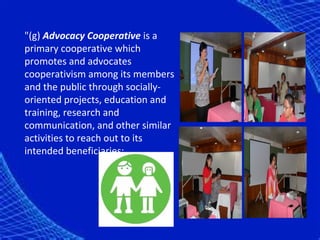 "(g) Advocacy Cooperative is a
primary cooperative which
promotes and advocates
cooperativism among its members
and the public through socially-
oriented projects, education and
training, research and
communication, and other similar
activities to reach out to its
intended beneficiaries;
 