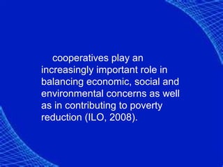 cooperatives play an
increasingly important role in
balancing economic, social and
environmental concerns as well
as in contributing to poverty
reduction (ILO, 2008).
 
