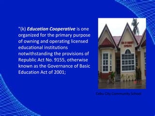 "(k) Education Cooperative is one
organized for the primary purpose
of owning and operating licensed
educational institutions
notwithstanding the provisions of
Republic Act No. 9155, otherwise
known as the Governance of Basic
Education Act of 2001;



                                    Cebu City Community School
 