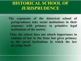 HISTORICAL SCHOOL OF
JURISPRUDENCE
● The exponents of the historical school of
jurisprudence take social institutions in their
sequence with primacy to primitive legal
institutions of the society.
● Thus the school does not attach importance to
relation of law to the State but gives primacy
to the social institutions in which the law
develops itself.
 