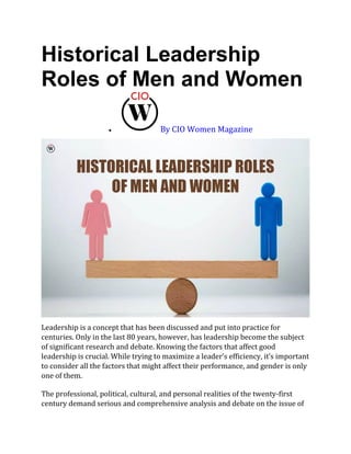 Historical Leadership
Roles of Men and Women
• By CIO Women Magazine
Leadership is a concept that has been discussed and put into practice for
centuries. Only in the last 80 years, however, has leadership become the subject
of significant research and debate. Knowing the factors that affect good
leadership is crucial. While trying to maximize a leader’s efficiency, it’s important
to consider all the factors that might affect their performance, and gender is only
one of them.
The professional, political, cultural, and personal realities of the twenty-first
century demand serious and comprehensive analysis and debate on the issue of
 