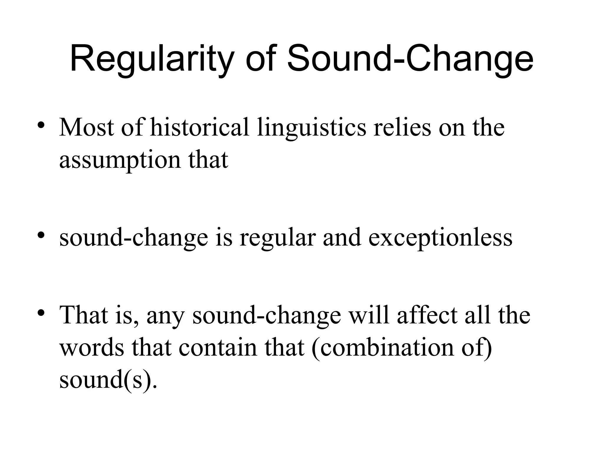 Regularity of Sound-Change
• Most of historical linguistics relies on the
assumption that
• sound-change is regular and exceptionless
• That is, any sound-change will affect all the
words that contain that (combination of)
sound(s).
 