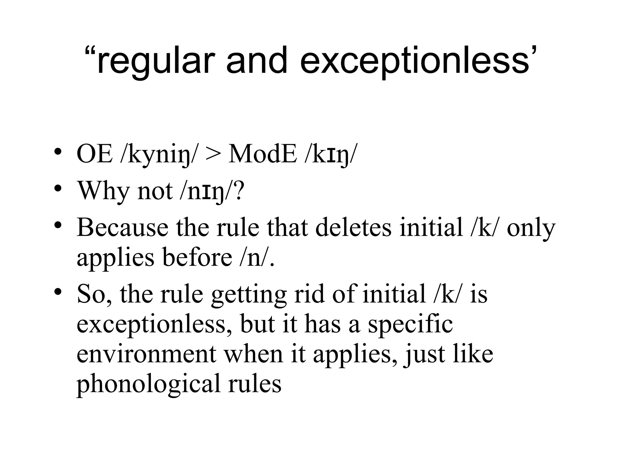“regular and exceptionless’
• OE /kyniŋ/ > ModE /k ŋɪ /
• Why not /n ŋɪ /?
• Because the rule that deletes initial /k/ only
applies before /n/.
• So, the rule getting rid of initial /k/ is
exceptionless, but it has a specific
environment when it applies, just like
phonological rules
 