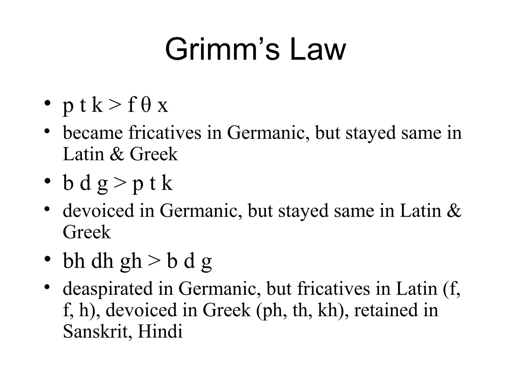 Grimm’s Law
• p t k > f θ x
• became fricatives in Germanic, but stayed same in
Latin & Greek
• b d g > p t k
• devoiced in Germanic, but stayed same in Latin &
Greek
• bh dh gh > b d g
• deaspirated in Germanic, but fricatives in Latin (f,
f, h), devoiced in Greek (ph, th, kh), retained in
Sanskrit, Hindi
 