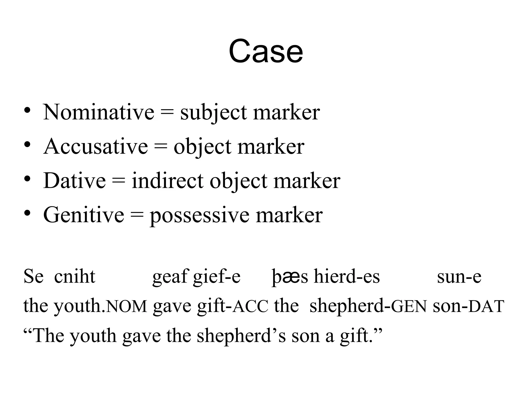 Case
• Nominative = subject marker
• Accusative = object marker
• Dative = indirect object marker
• Genitive = possessive marker
Se cniht geaf gief-e þӕs hierd-es sun-e
the youth.NOM gave gift-ACC the shepherd-GEN son-DAT
“The youth gave the shepherd’s son a gift.”
 