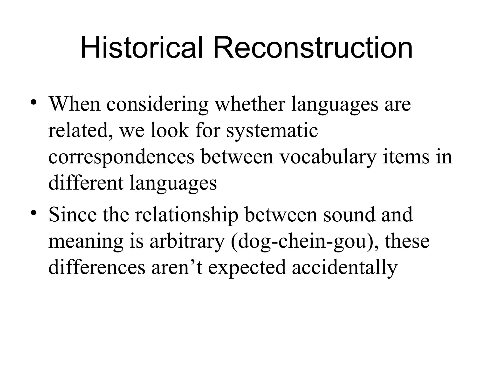 Historical Reconstruction
• When considering whether languages are
related, we look for systematic
correspondences between vocabulary items in
different languages
• Since the relationship between sound and
meaning is arbitrary (dog-chein-gou), these
differences aren’t expected accidentally
 