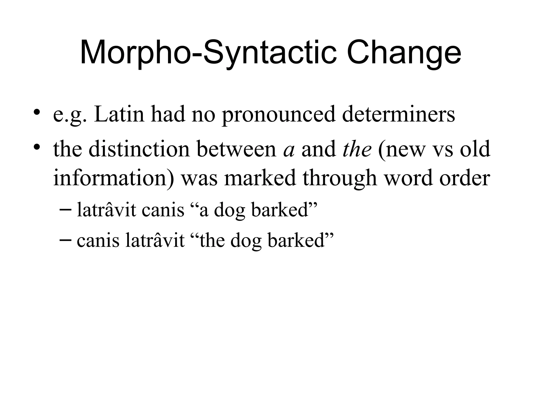 Morpho-Syntactic Change
• e.g. Latin had no pronounced determiners
• the distinction between a and the (new vs old
information) was marked through word order
– latrâvit canis “a dog barked”
– canis latrâvit “the dog barked”
 