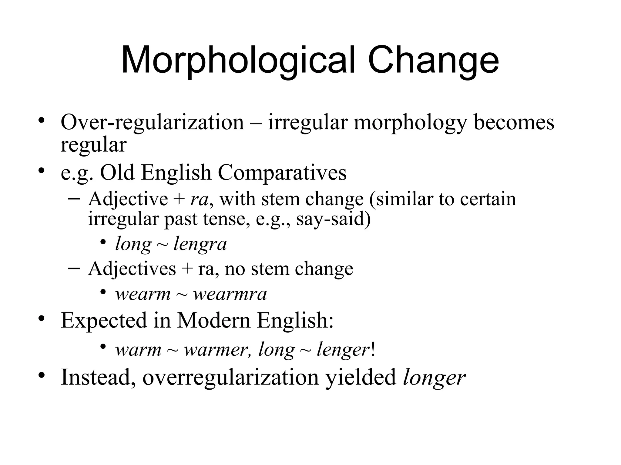 Morphological Change
• Over-regularization – irregular morphology becomes
regular
• e.g. Old English Comparatives
– Adjective + ra, with stem change (similar to certain
irregular past tense, e.g., say-said)
• long ~ lengra
– Adjectives + ra, no stem change
• wearm ~ wearmra
• Expected in Modern English:
• warm ~ warmer, long ~ lenger!
• Instead, overregularization yielded longer
 