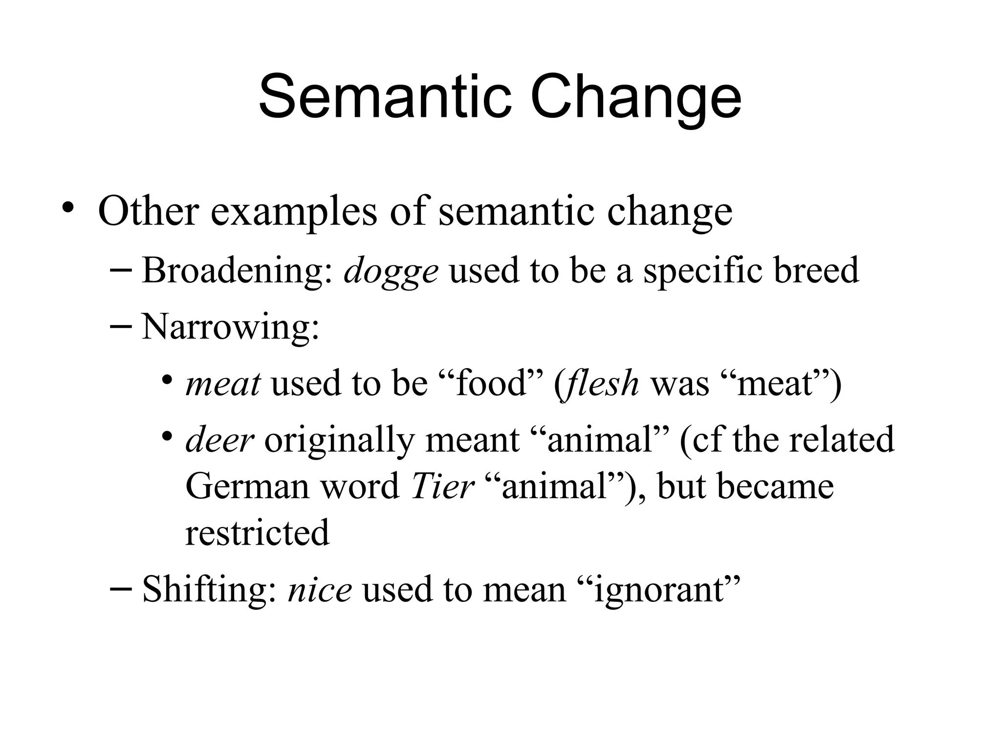 Semantic Change
• Other examples of semantic change
– Broadening: dogge used to be a specific breed
– Narrowing:
• meat used to be “food” (flesh was “meat”)
• deer originally meant “animal” (cf the related
German word Tier “animal”), but became
restricted
– Shifting: nice used to mean “ignorant”
 