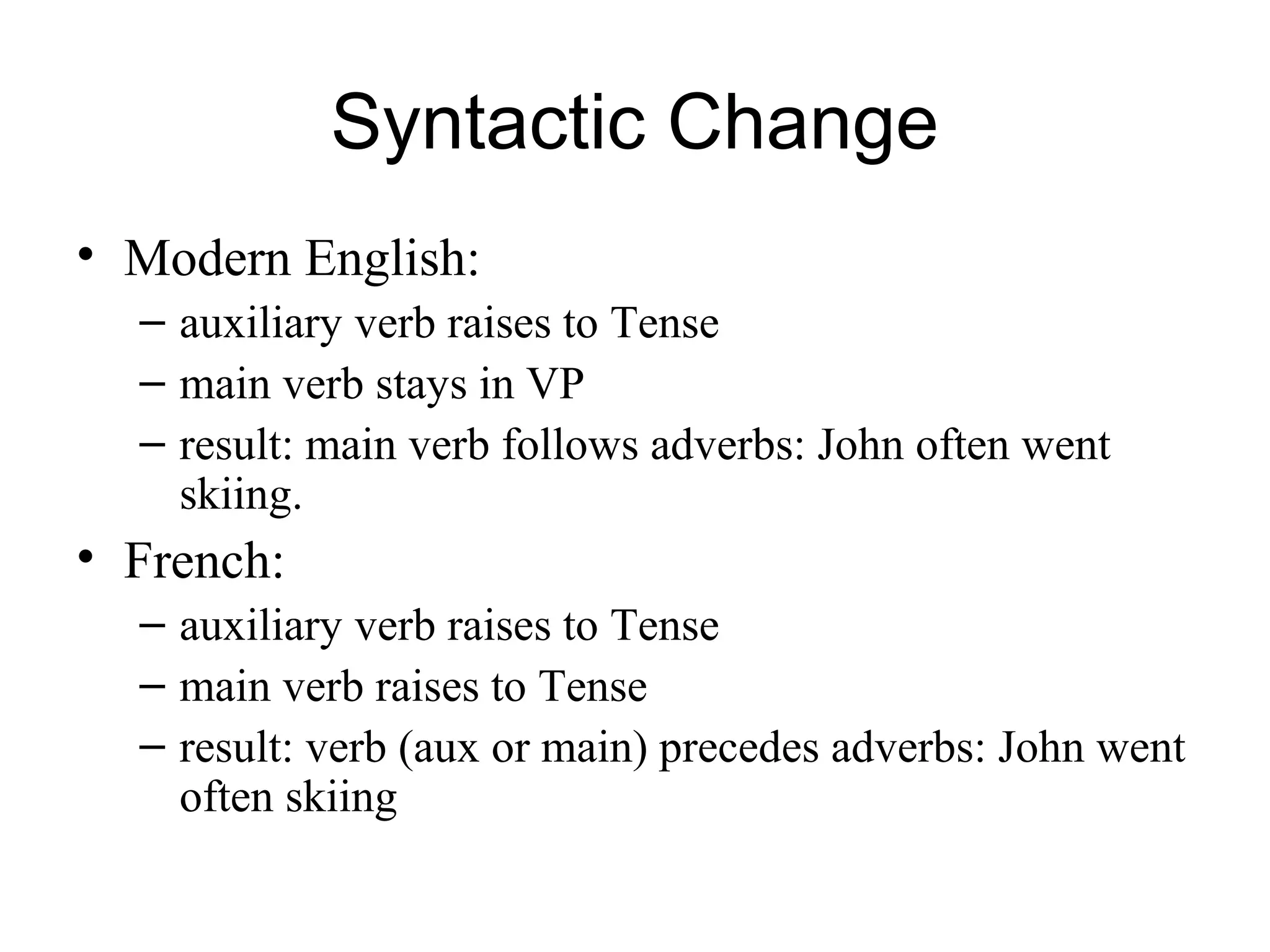 Syntactic Change
• Modern English:
– auxiliary verb raises to Tense
– main verb stays in VP
– result: main verb follows adverbs: John often went
skiing.
• French:
– auxiliary verb raises to Tense
– main verb raises to Tense
– result: verb (aux or main) precedes adverbs: John went
often skiing
 
