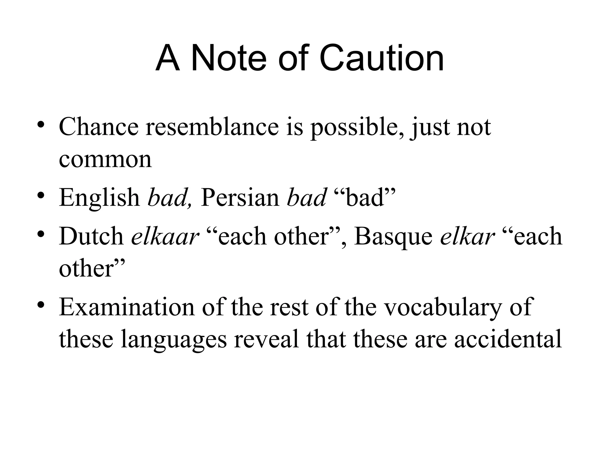 A Note of Caution
• Chance resemblance is possible, just not
common
• English bad, Persian bad “bad”
• Dutch elkaar “each other”, Basque elkar “each
other”
• Examination of the rest of the vocabulary of
these languages reveal that these are accidental
 