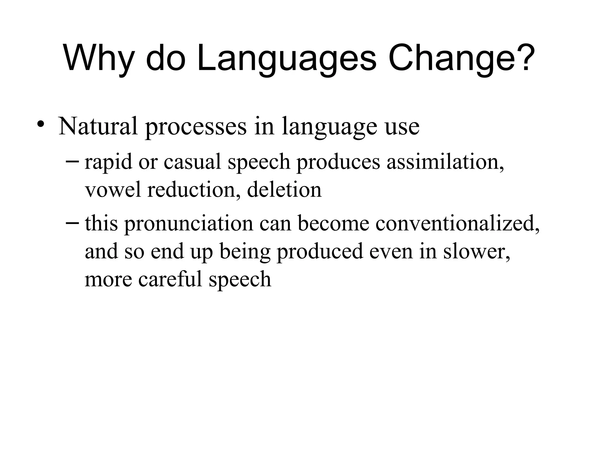 Why do Languages Change?
• Natural processes in language use
– rapid or casual speech produces assimilation,
vowel reduction, deletion
– this pronunciation can become conventionalized,
and so end up being produced even in slower,
more careful speech
 