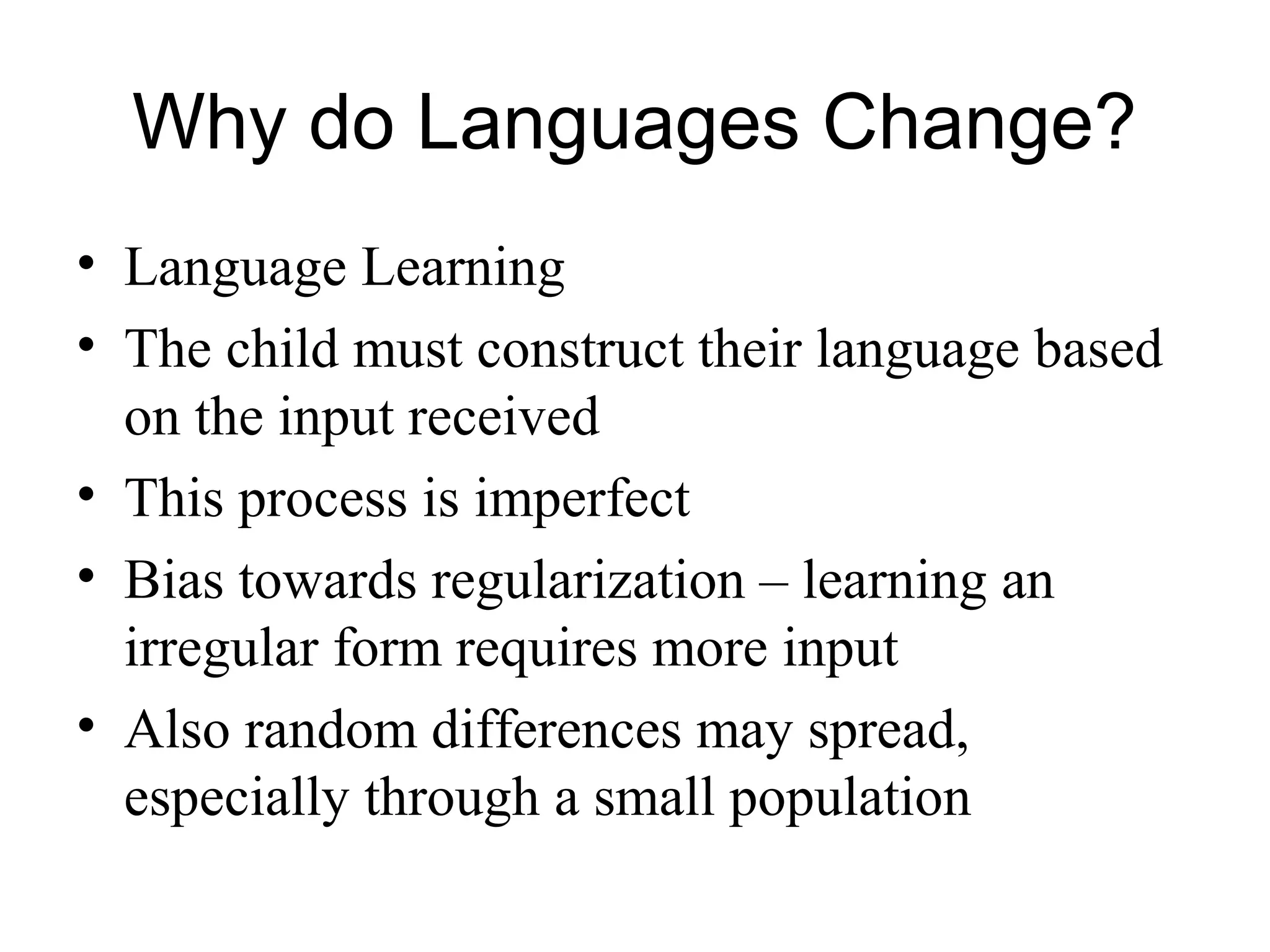 Why do Languages Change?
• Language Learning
• The child must construct their language based
on the input received
• This process is imperfect
• Bias towards regularization – learning an
irregular form requires more input
• Also random differences may spread,
especially through a small population
 