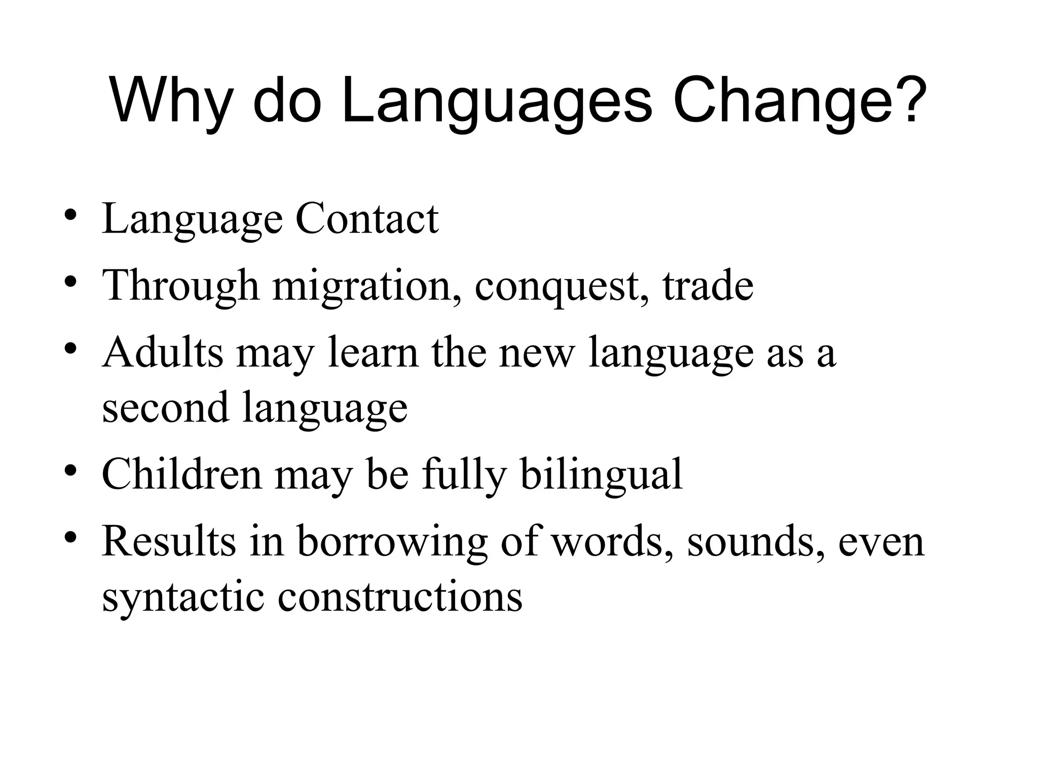 Why do Languages Change?
• Language Contact
• Through migration, conquest, trade
• Adults may learn the new language as a
second language
• Children may be fully bilingual
• Results in borrowing of words, sounds, even
syntactic constructions
 