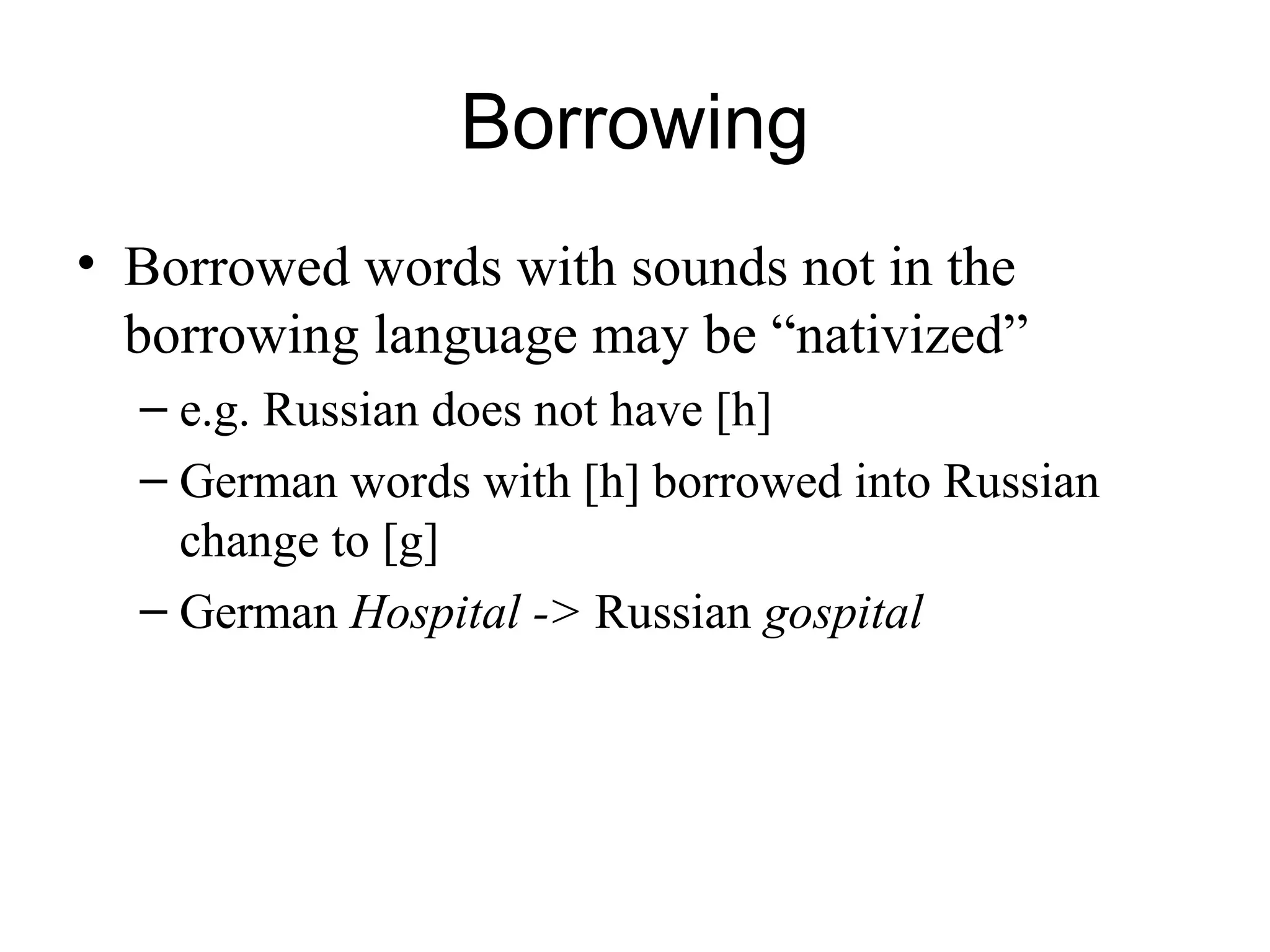 Borrowing
• Borrowed words with sounds not in the
borrowing language may be “nativized”
– e.g. Russian does not have [h]
– German words with [h] borrowed into Russian
change to [g]
– German Hospital -> Russian gospital
 