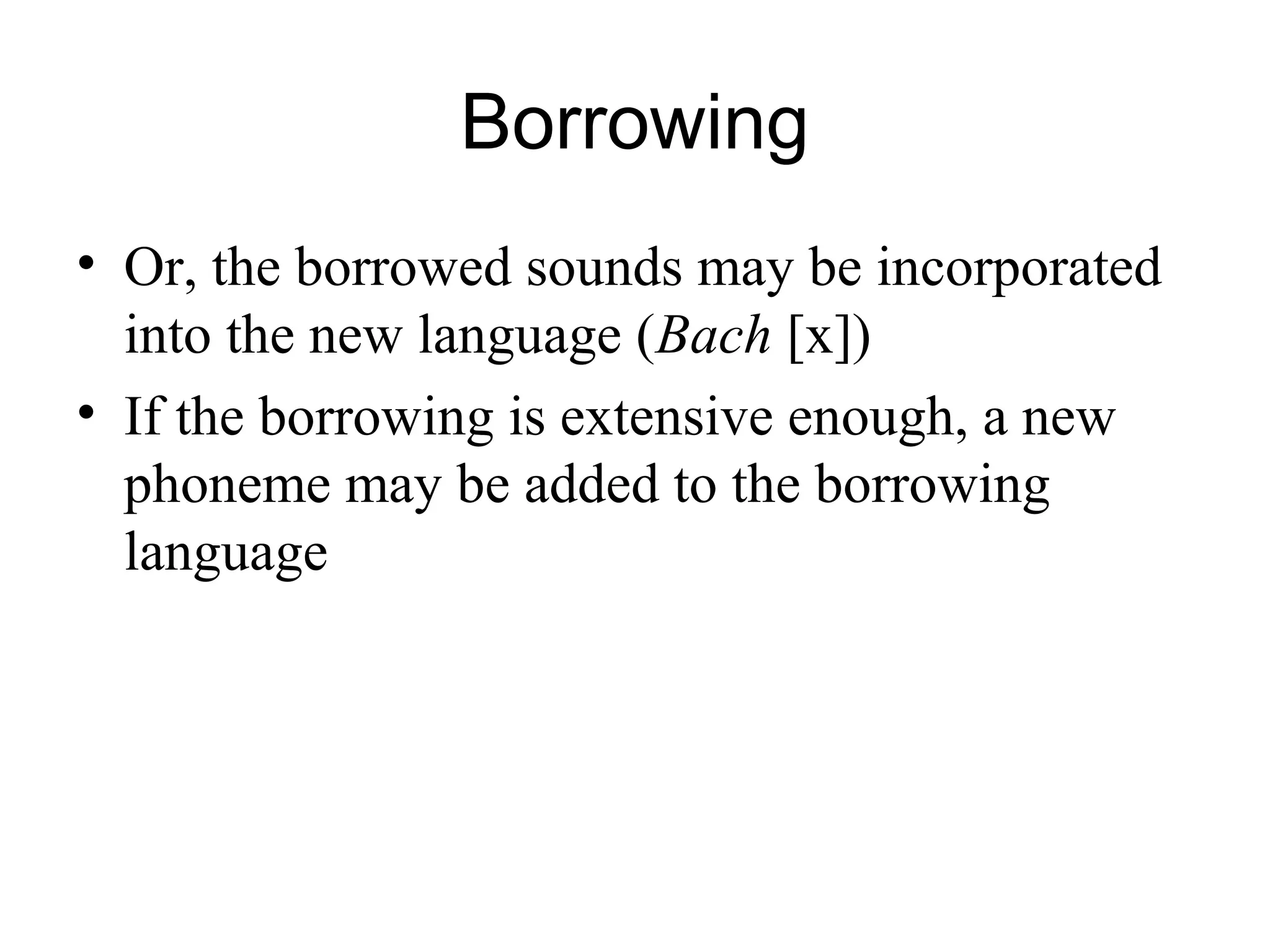 Borrowing
• Or, the borrowed sounds may be incorporated
into the new language (Bach [x])
• If the borrowing is extensive enough, a new
phoneme may be added to the borrowing
language
 