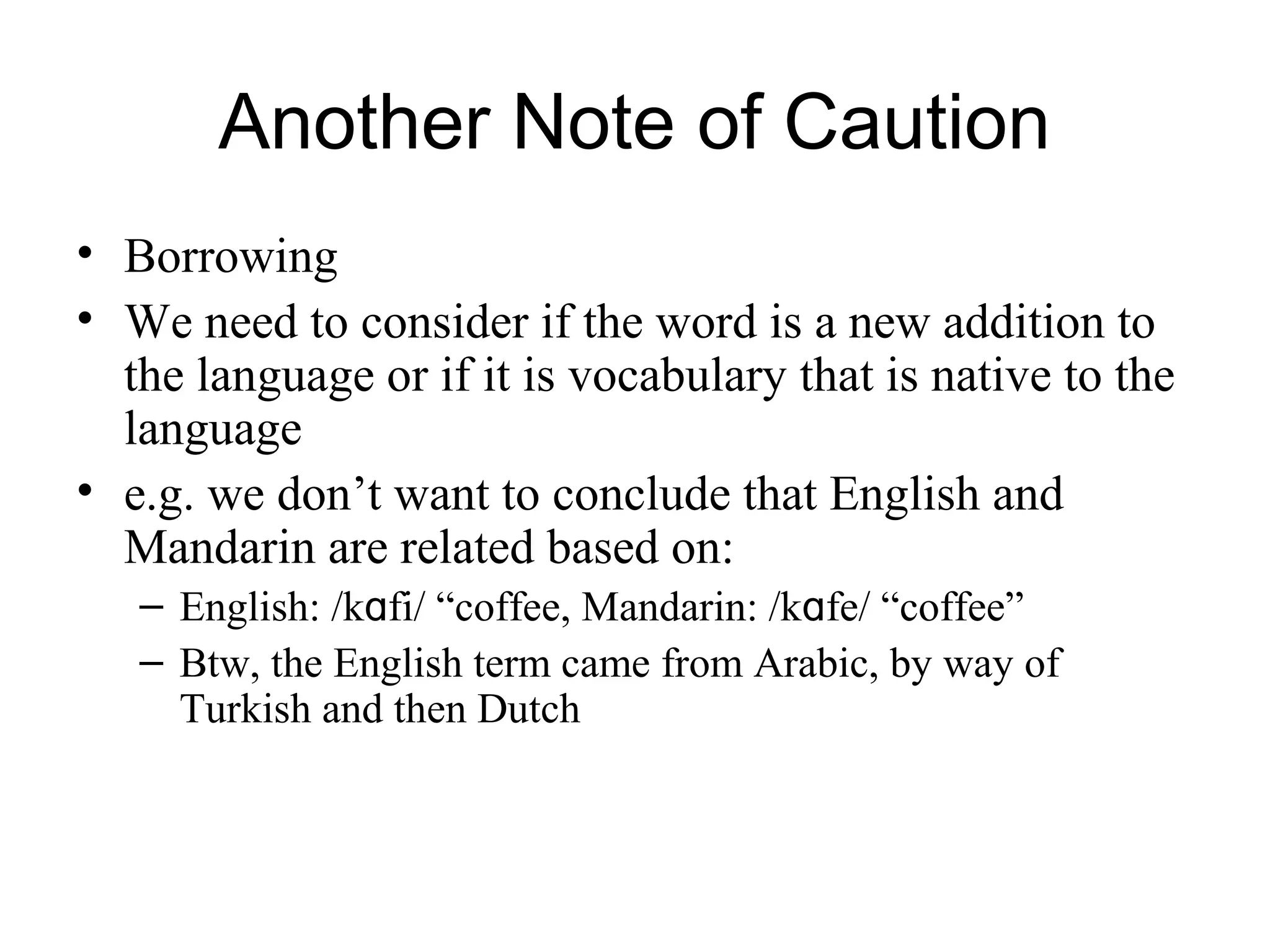 Another Note of Caution
• Borrowing
• We need to consider if the word is a new addition to
the language or if it is vocabulary that is native to the
language
• e.g. we don’t want to conclude that English and
Mandarin are related based on:
– English: /kɑfi/ “coffee, Mandarin: /kɑfe/ “coffee”
– Btw, the English term came from Arabic, by way of
Turkish and then Dutch
 