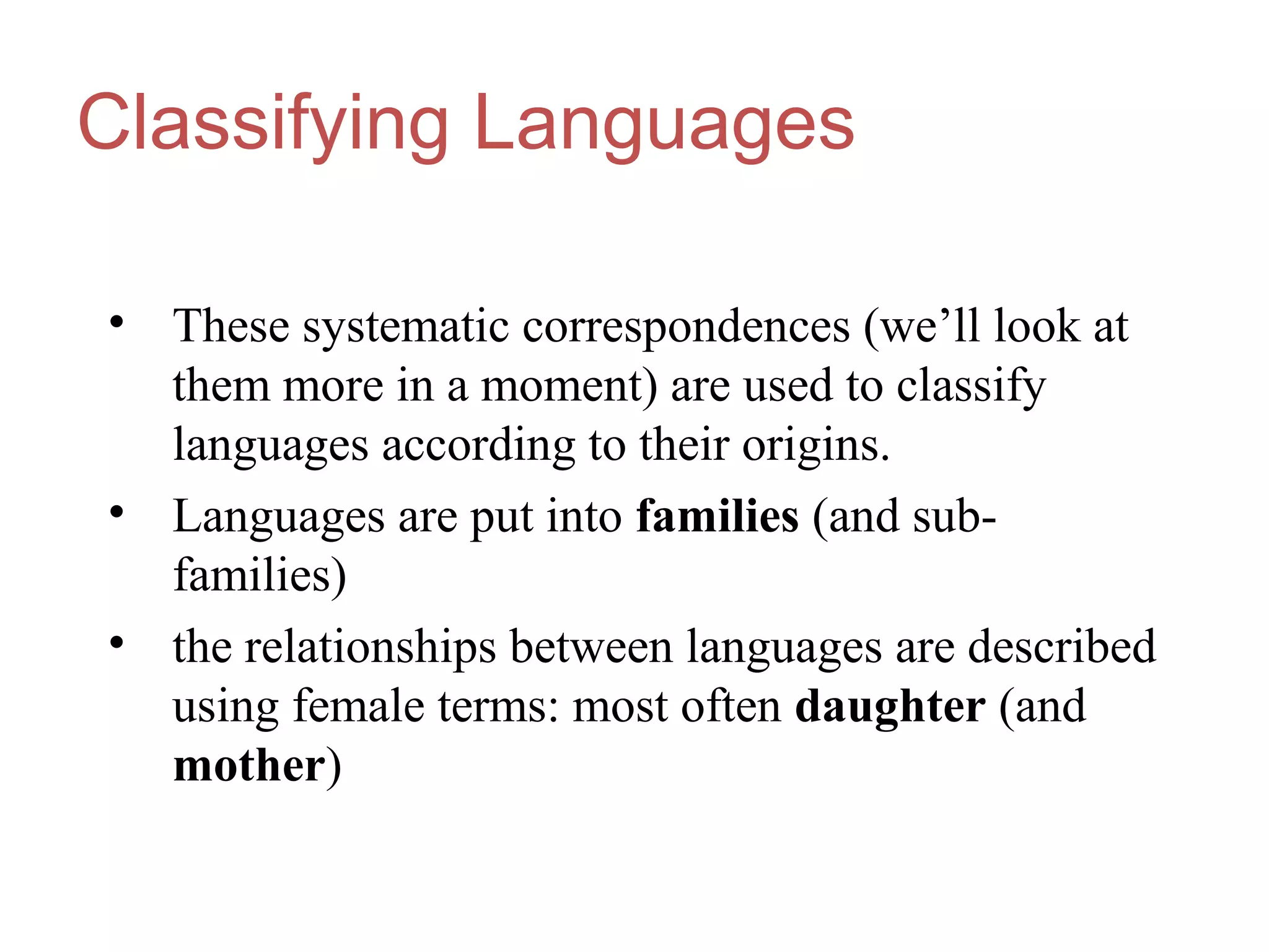 Classifying Languages
• These systematic correspondences (we’ll look at
them more in a moment) are used to classify
languages according to their origins.
• Languages are put into families (and sub-
families)
• the relationships between languages are described
using female terms: most often daughter (and
mother)
 