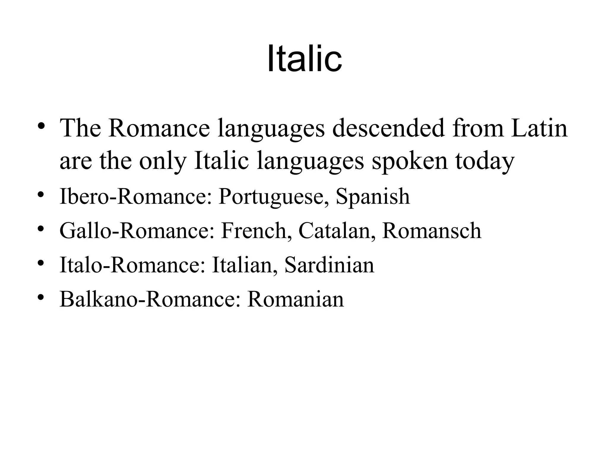 Italic
• The Romance languages descended from Latin
are the only Italic languages spoken today
• Ibero-Romance: Portuguese, Spanish
• Gallo-Romance: French, Catalan, Romansch
• Italo-Romance: Italian, Sardinian
• Balkano-Romance: Romanian
 