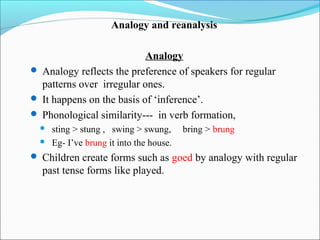 Analogy and reanalysis

                           Analogy
 Analogy reflects the preference of speakers for regular
  patterns over irregular ones.
 It happens on the basis of ‘inference’.
 Phonological similarity--- in verb formation,
     sting > stung , swing > swung,      bring > brung
     Eg- I’ve brung it into the house.
 Children create forms such as goed by analogy with regular
  past tense forms like played.
 