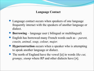 Language Contact

 Language contact occurs when speakers of one language
  frequently interact with the speakers of another language or
  dialect.
 Borrowing – language user ( bilingual or multilingual)
 English has borrowed many French words such as – parent,
  cousin, animal, soup, colour, major.
 Hypercorrection occurs when a speaker who is attempting
  to speak another language or dialect.
 The north of England have the vowel [ʊ] in words like cut,
  grumpy, stump where RP and other dialects have [ʌ].
 
