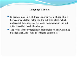 Language Contact

 In present-day English there is no way of distinguishing
  between words that belong to the cut /kʌt/ class, which
  underwent the change of /ʊ/ to /ʌ/ from words in the put
  /pʊt/ class that evade the change.
 the result is the hypercorrect pronunciation of a word like-
  butcher as [bʌtʃə] , rubella [rʊbelə] as [rʌbelə].
 