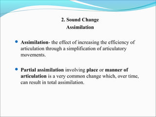 2. Sound Change
                         Assimilation

 Assimilation- the effect of increasing the efficiency of
  articulation through a simplification of articulatory
  movements.

 Partial assimilation involving place or manner of
  articulation is a very common change which, over time,
  can result in total assimilation.
 