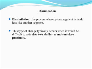 Dissimilation

 Dissimilation, the process whereby one segment is made
  less like another segment.

 This type of change typically occurs when it would be
  difficult to articulate two similar sounds on close
  proximity.
 