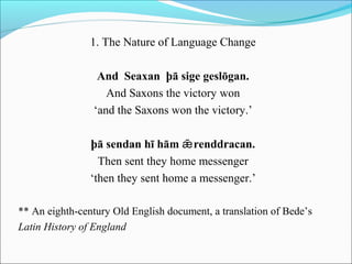 1. The Nature of Language Change

                 And Seaxan þā sige geslōgan.
                   And Saxons the victory won
                ‘and the Saxons won the victory.’

                þā sendan hī hām ǣ renddracan.
                  Then sent they home messenger
                ‘then they sent home a messenger.’

** An eighth-century Old English document, a translation of Bede’s
Latin History of England
 