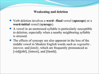 Weakening and deletion

 Verb deletion involves a word –final vowel (apocope) or a
  word-initial vowel (syncopy).
 A vowel in an unstressed syllable is particularly susceptible
  to deletion, especially when a nearby neighboring syllable
  is stressed.
 The effects of syncopy are also apparent in the loss of the
  middle vowel in Modern English words such as vegetable ,
  interest, and family, which are frequently pronounced as
  [védʒtəbl], [íntrest], and [fæmlɪ].
 